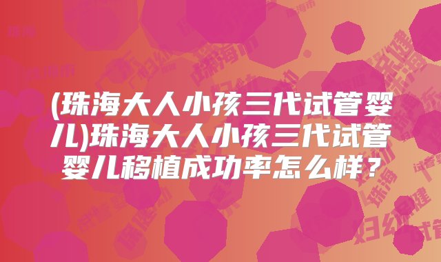 (珠海大人小孩三代试管婴儿)珠海大人小孩三代试管婴儿移植成功率怎么样？