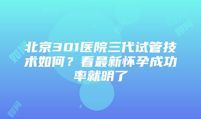 北京301医院三代试管技术如何？看最新怀孕成功率就明了