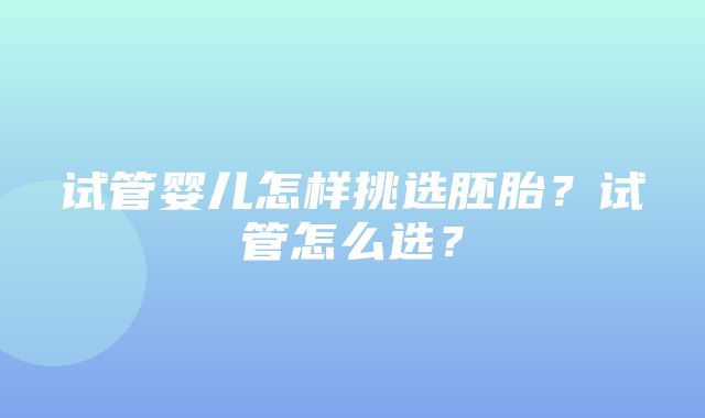 试管婴儿怎样挑选胚胎？试管怎么选？