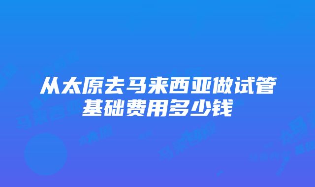 从太原去马来西亚做试管基础费用多少钱