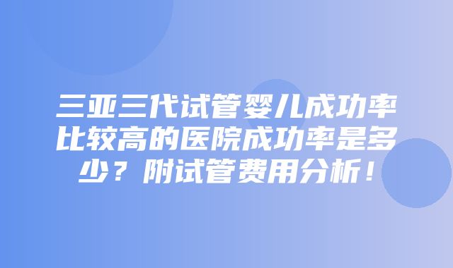 三亚三代试管婴儿成功率比较高的医院成功率是多少？附试管费用分析！