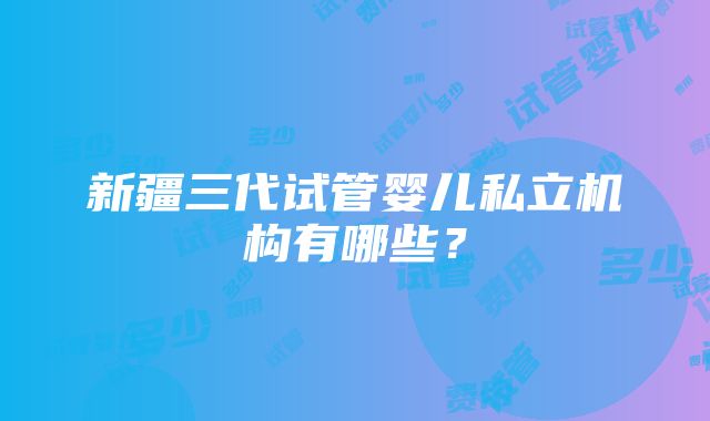 新疆三代试管婴儿私立机构有哪些？