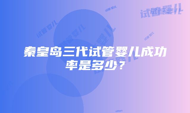 秦皇岛三代试管婴儿成功率是多少？