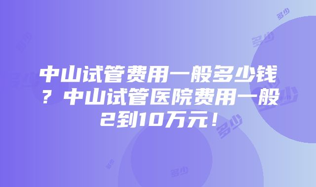 中山试管费用一般多少钱？中山试管医院费用一般2到10万元！