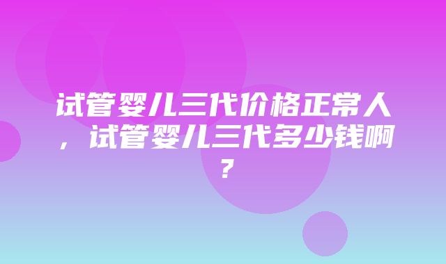 试管婴儿三代价格正常人，试管婴儿三代多少钱啊？