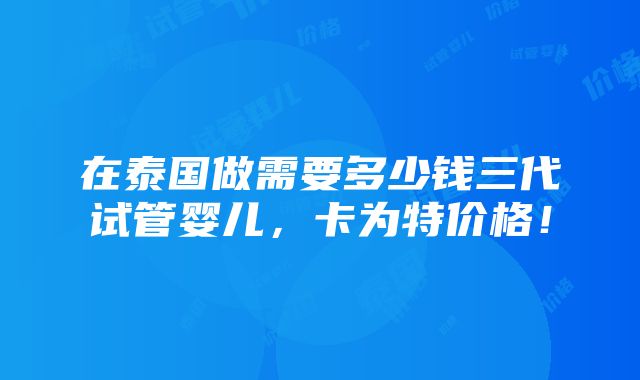 在泰国做需要多少钱三代试管婴儿，卡为特价格！