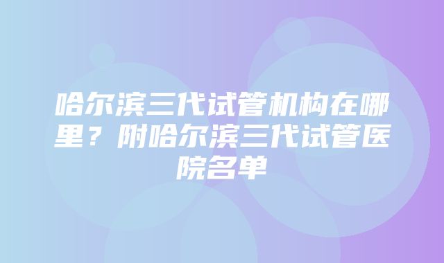 哈尔滨三代试管机构在哪里？附哈尔滨三代试管医院名单