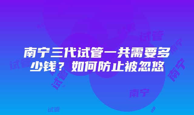 南宁三代试管一共需要多少钱？如何防止被忽悠