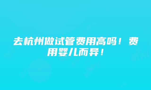 去杭州做试管费用高吗！费用婴儿而异！