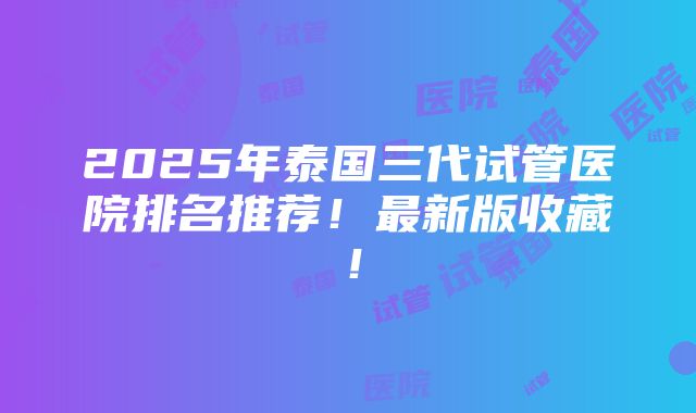 2025年泰国三代试管医院排名推荐！最新版收藏！