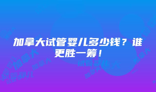 加拿大试管婴儿多少钱？谁更胜一筹！