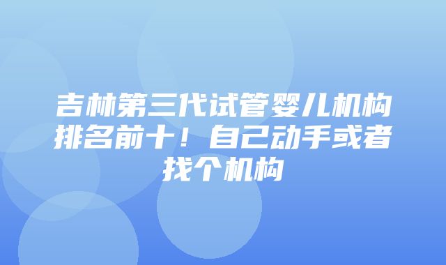 吉林第三代试管婴儿机构排名前十！自己动手或者找个机构