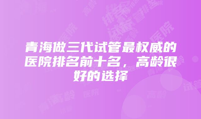 青海做三代试管最权威的医院排名前十名，高龄很好的选择