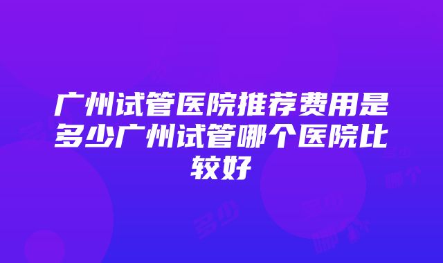 广州试管医院推荐费用是多少广州试管哪个医院比较好