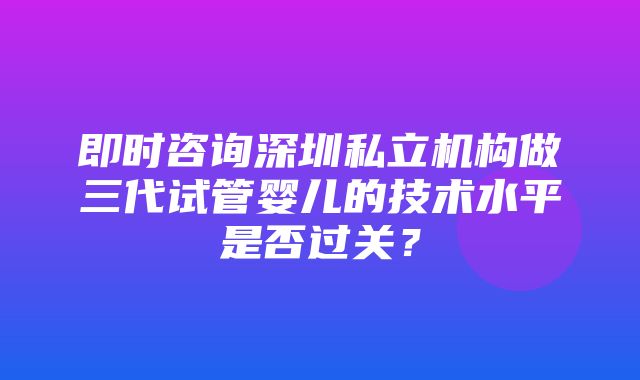 即时咨询深圳私立机构做三代试管婴儿的技术水平是否过关？