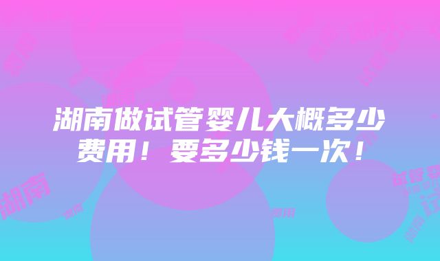 湖南做试管婴儿大概多少费用！要多少钱一次！