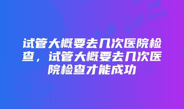 试管大概要去几次医院检查，试管大概要去几次医院检查才能成功