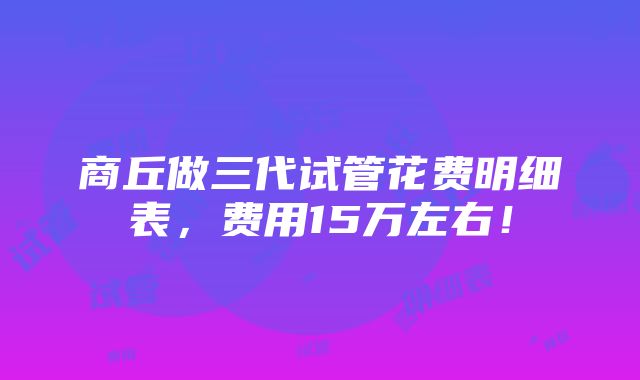 商丘做三代试管花费明细表，费用15万左右！