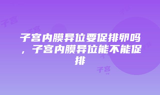 子宫内膜异位要促排卵吗，子宫内膜异位能不能促排