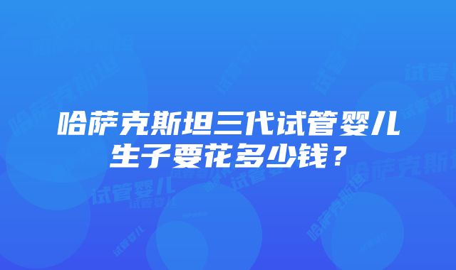 哈萨克斯坦三代试管婴儿生子要花多少钱？