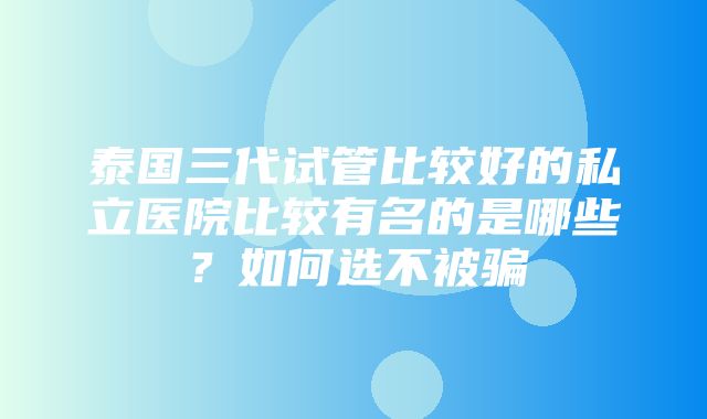 泰国三代试管比较好的私立医院比较有名的是哪些？如何选不被骗