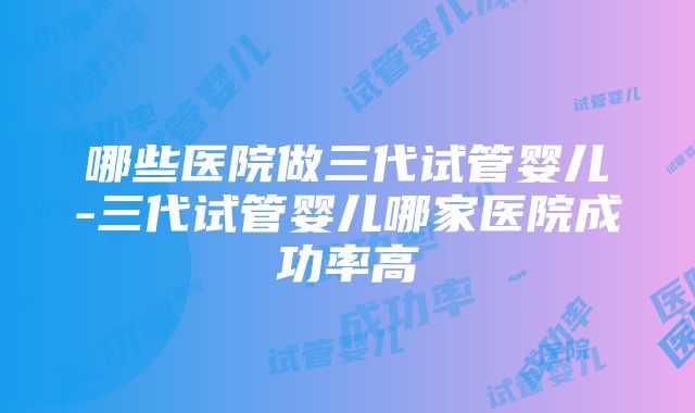 哪些医院做三代试管婴儿-三代试管婴儿哪家医院成功率高