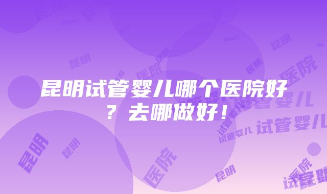 昆明试管婴儿哪个医院好？去哪做好！