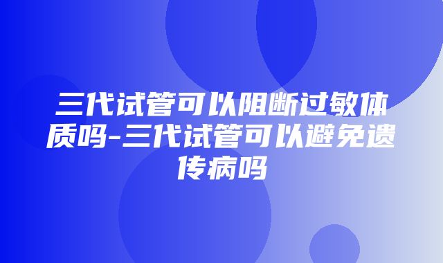 三代试管可以阻断过敏体质吗-三代试管可以避免遗传病吗