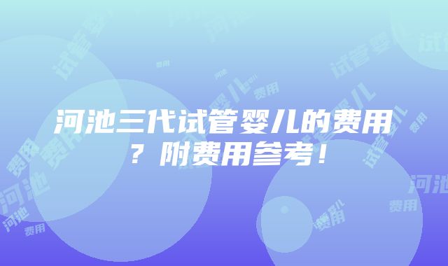 河池三代试管婴儿的费用？附费用参考！