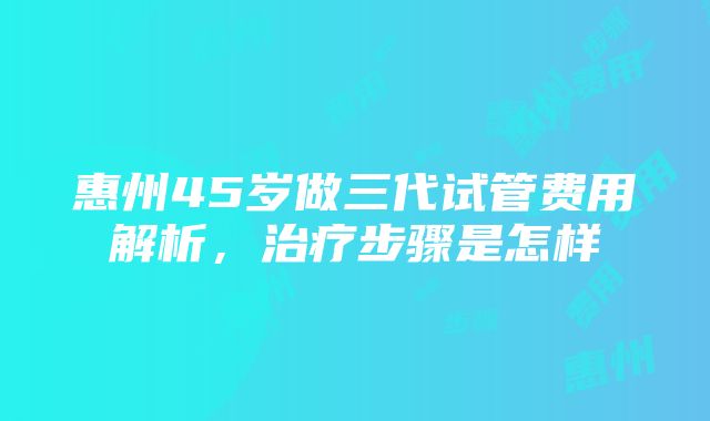 惠州45岁做三代试管费用解析，治疗步骤是怎样