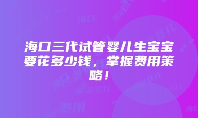 海口三代试管婴儿生宝宝要花多少钱，掌握费用策略！