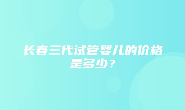 长春三代试管婴儿的价格是多少？