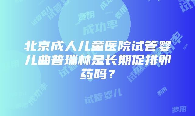 北京成人儿童医院试管婴儿曲普瑞林是长期促排卵药吗？