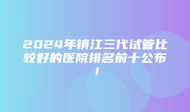 2024年镇江三代试管比较好的医院排名前十公布！