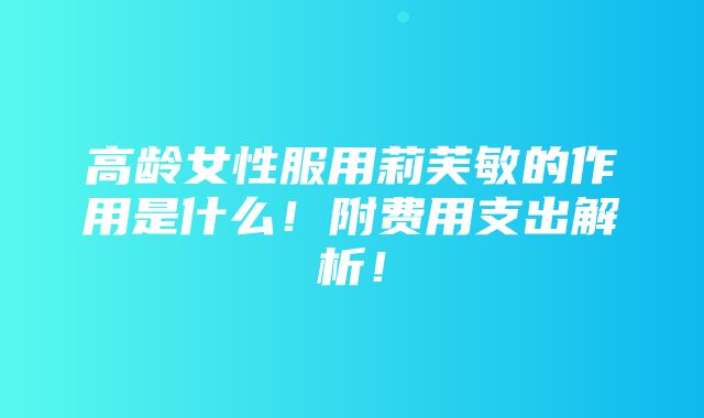 高龄女性服用莉芙敏的作用是什么！附费用支出解析！