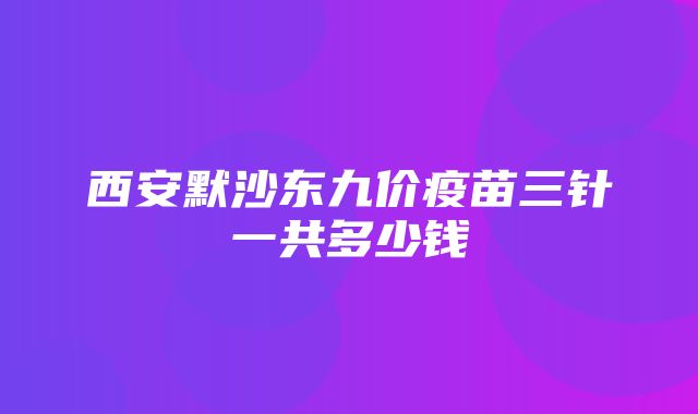 西安默沙东九价疫苗三针一共多少钱