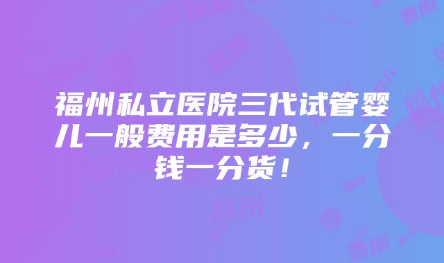 福州私立医院三代试管婴儿一般费用是多少，一分钱一分货！