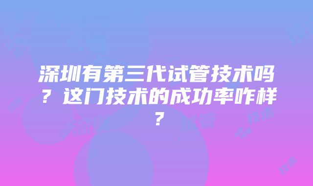 深圳有第三代试管技术吗？这门技术的成功率咋样？