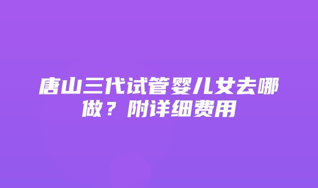 唐山三代试管婴儿女去哪做？附详细费用