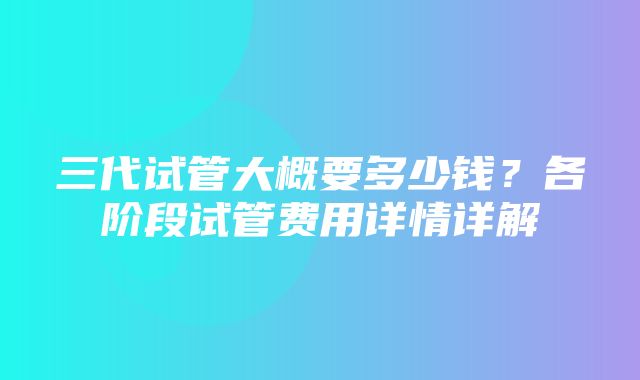 三代试管大概要多少钱？各阶段试管费用详情详解