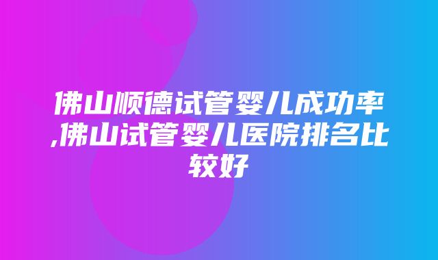 佛山顺德试管婴儿成功率,佛山试管婴儿医院排名比较好