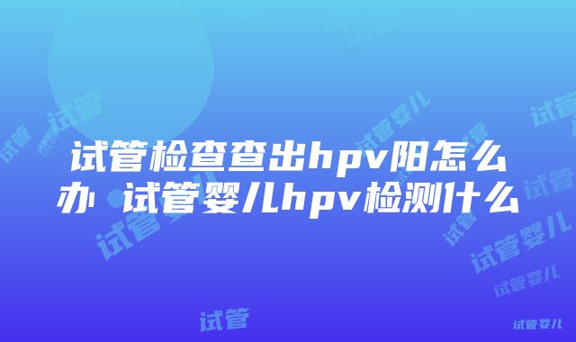 试管检查查出hpv阳怎么办 试管婴儿hpv检测什么