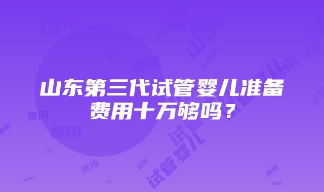 山东第三代试管婴儿准备费用十万够吗？