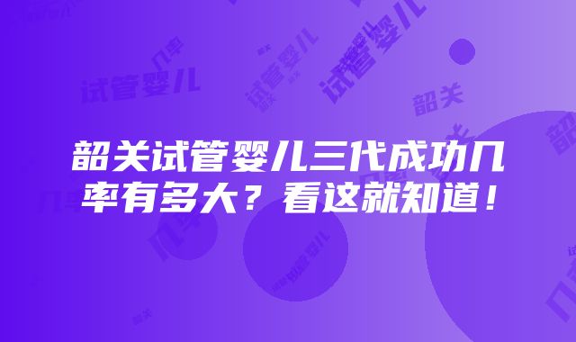 韶关试管婴儿三代成功几率有多大？看这就知道！