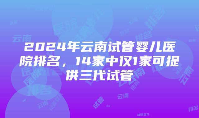 2024年云南试管婴儿医院排名，14家中仅1家可提供三代试管