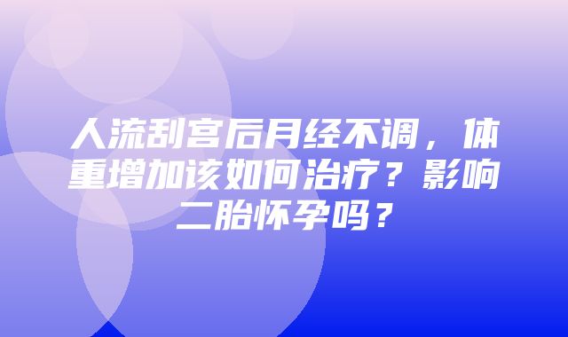 人流刮宫后月经不调，体重增加该如何治疗？影响二胎怀孕吗？