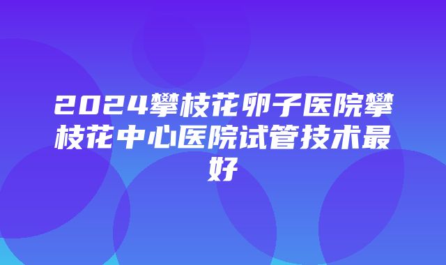 2024攀枝花卵子医院攀枝花中心医院试管技术最好