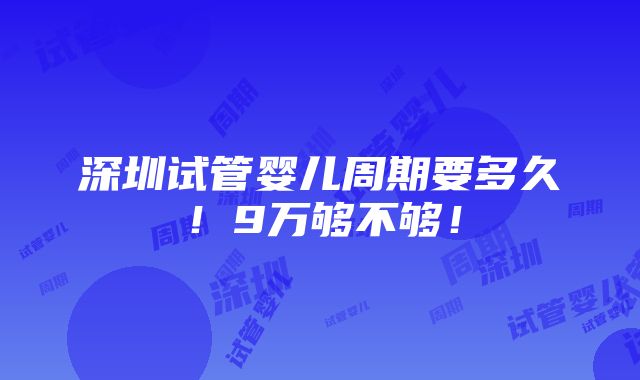 深圳试管婴儿周期要多久！9万够不够！