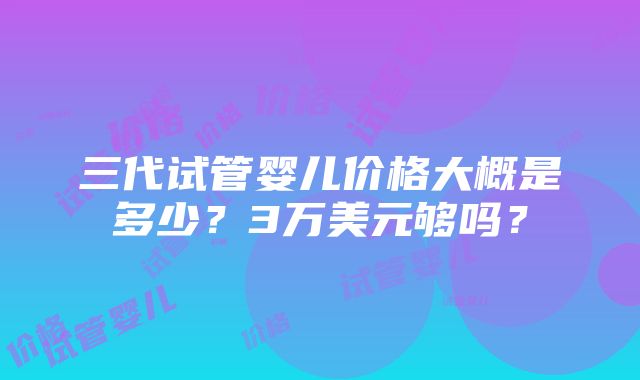 三代试管婴儿价格大概是多少？3万美元够吗？