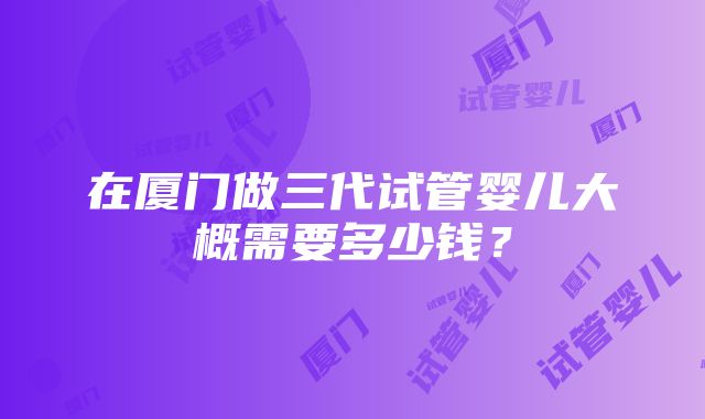 在厦门做三代试管婴儿大概需要多少钱？